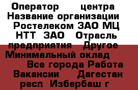 Оператор Call-центра › Название организации ­ Ростелеком ЗАО МЦ НТТ, ЗАО › Отрасль предприятия ­ Другое › Минимальный оклад ­ 17 000 - Все города Работа » Вакансии   . Дагестан респ.,Избербаш г.